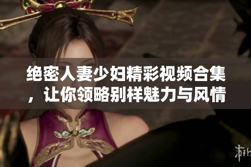 绝密人妻少妇精彩视频合集，让你领略别样魅力与风情