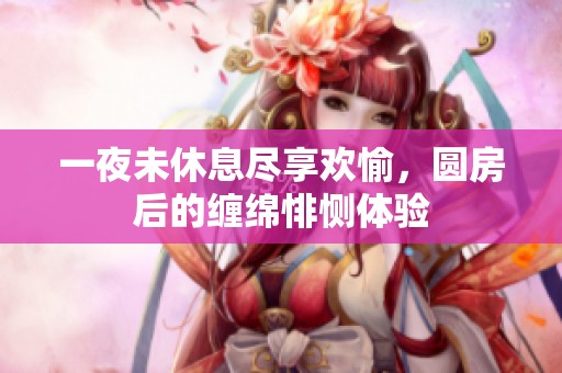 一夜未休息尽享欢愉，圆房后的缠绵悱恻体验