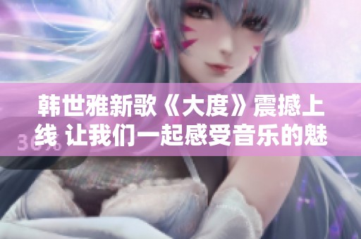 韩世雅新歌《大度》震撼上线 让我们一起感受音乐的魅力与深度