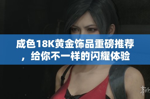 成色18K黄金饰品重磅推荐，给你不一样的闪耀体验