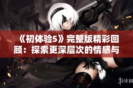 《初体验5》完整版精彩回顾：探索更深层次的情感与人生的旅程