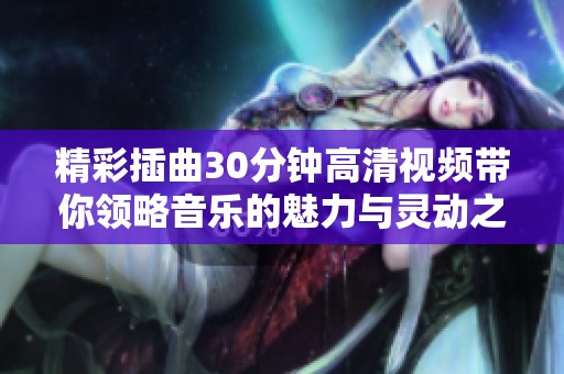 精彩插曲30分钟高清视频带你领略音乐的魅力与灵动之美