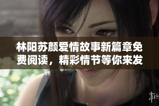 林阳苏颜爱情故事新篇章免费阅读，精彩情节等你来发现