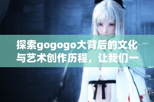 探索gogogo大背后的文化与艺术创作历程，让我们一起走进灵感的源泉
