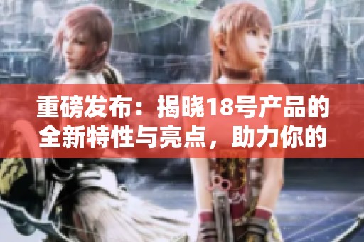 重磅发布：揭晓18号产品的全新特性与亮点，助力你的日常生活更便捷