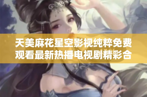 天美麻花星空影视纯粹免费观看最新热播电视剧精彩合集