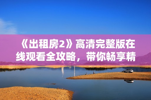 《出租房2》高清完整版在线观看全攻略，带你畅享精彩剧情与细腻演绎