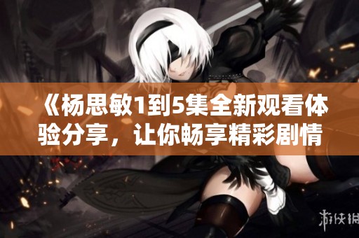 《杨思敏1到5集全新观看体验分享，让你畅享精彩剧情》