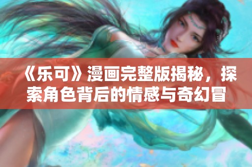 《乐可》漫画完整版揭秘，探索角色背后的情感与奇幻冒险旅程