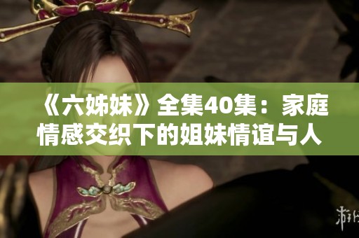 《六姊妹》全集40集：家庭情感交织下的姐妹情谊与人生奋斗故事展现