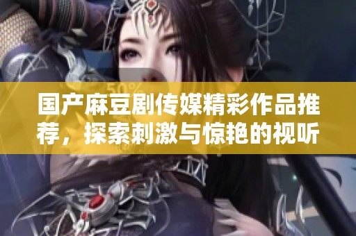 国产麻豆剧传媒精彩作品推荐，探索刺激与惊艳的视听盛宴