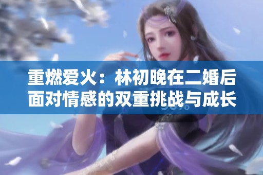 重燃爱火：林初晚在二婚后面对情感的双重挑战与成长