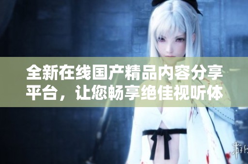 全新在线国产精品内容分享平台，让您畅享绝佳视听体验