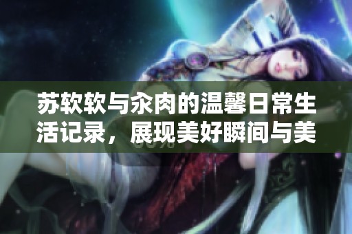苏软软与汆肉的温馨日常生活记录，展现美好瞬间与美味佳肴
