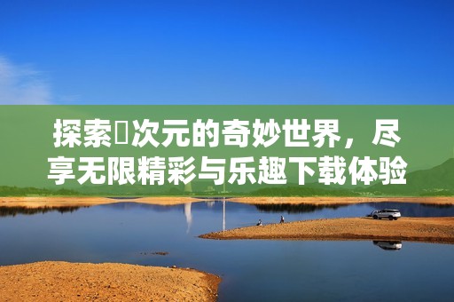 探索囧次元的奇妙世界，尽享无限精彩与乐趣下载体验