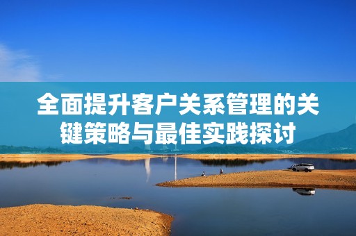 全面提升客户关系管理的关键策略与最佳实践探讨