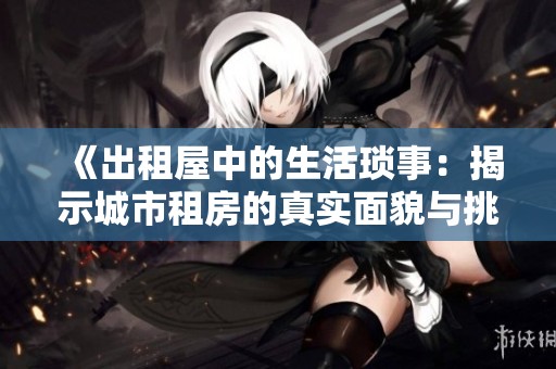 《出租屋中的生活琐事：揭示城市租房的真实面貌与挑战》