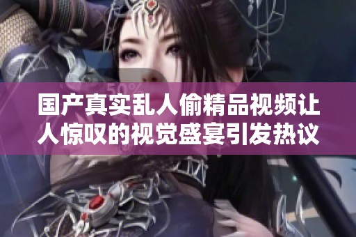 国产真实乱人偷精品视频让人惊叹的视觉盛宴引发热议与讨论