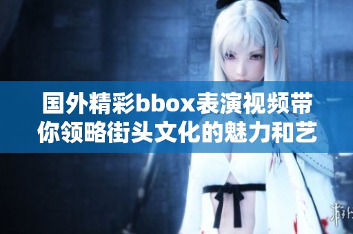 国外精彩bbox表演视频带你领略街头文化的魅力和艺术的激情