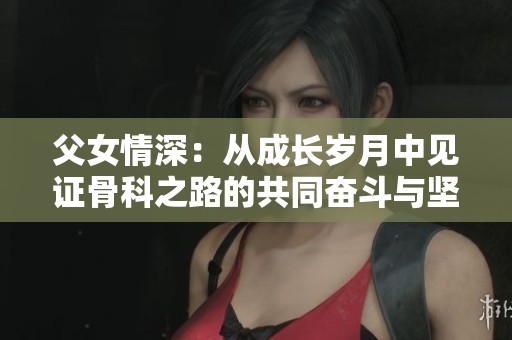父女情深：从成长岁月中见证骨科之路的共同奋斗与坚持