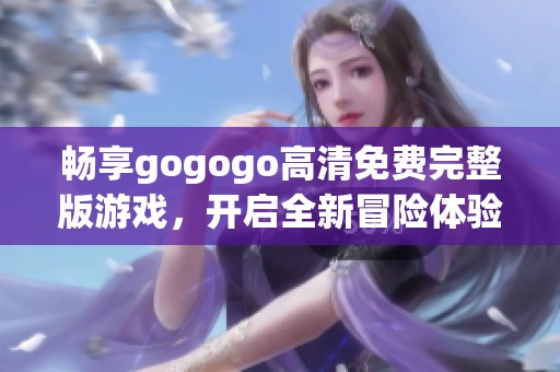 畅享gogogo高清免费完整版游戏，开启全新冒险体验，尽享无限乐趣与挑战
