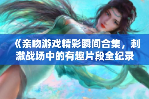 《亲吻游戏精彩瞬间合集，刺激战场中的有趣片段全纪录》