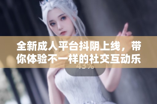 全新成人平台抖阴上线，带你体验不一样的社交互动乐趣