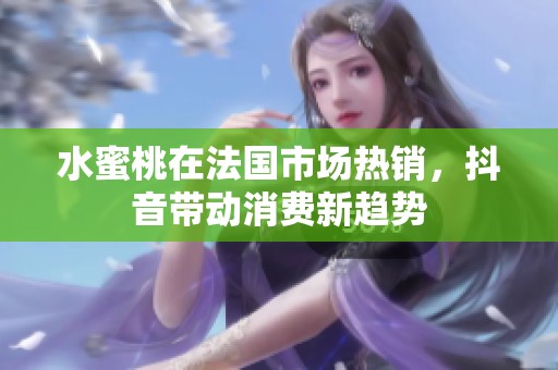 水蜜桃在法国市场热销，抖音带动消费新趋势