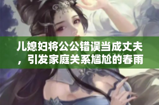 儿媳妇将公公错误当成丈夫，引发家庭关系尴尬的春雨医生故事