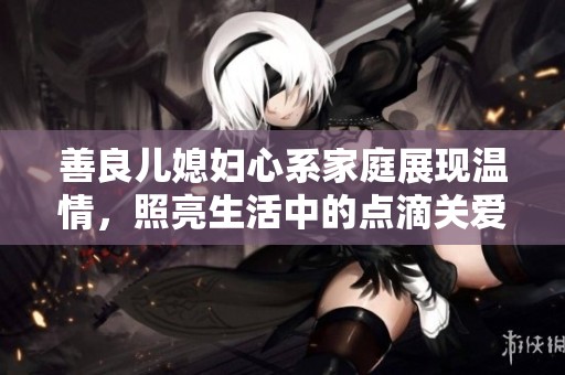 善良儿媳妇心系家庭展现温情，照亮生活中的点滴关爱与奉献