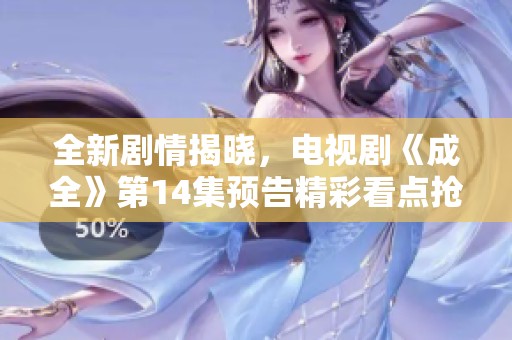 全新剧情揭晓，电视剧《成全》第14集预告精彩看点抢先揭露