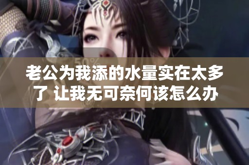 老公为我添的水量实在太多了 让我无可奈何该怎么办