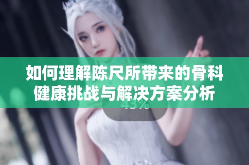 如何理解陈尺所带来的骨科健康挑战与解决方案分析