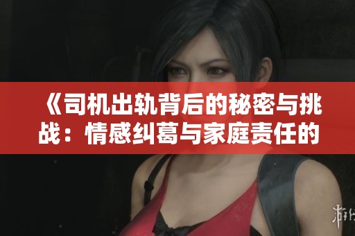 《司机出轨背后的秘密与挑战：情感纠葛与家庭责任的冲突》