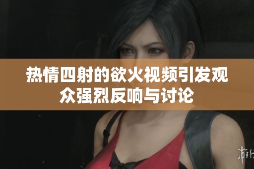 热情四射的欲火视频引发观众强烈反响与讨论