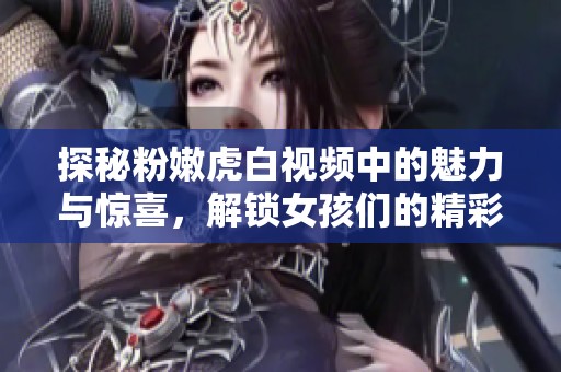 探秘粉嫩虎白视频中的魅力与惊喜，解锁女孩们的精彩瞬间