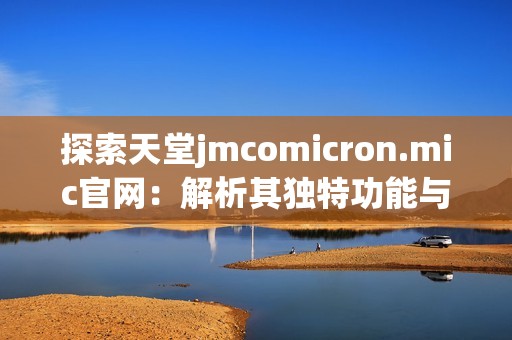 探索天堂jmcomicron.mic官网：解析其独特功能与使用体验的全面指南