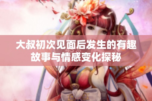 大叔初次见面后发生的有趣故事与情感变化探秘