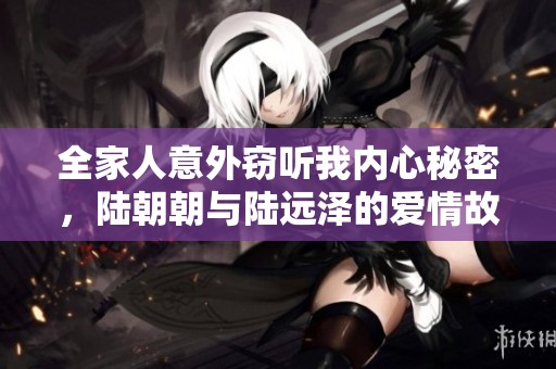 全家人意外窃听我内心秘密，陆朝朝与陆远泽的爱情故事揭秘