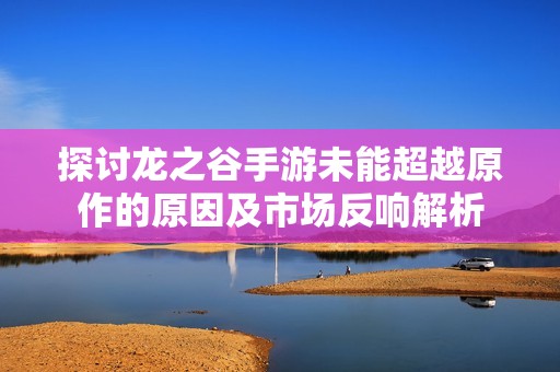 探讨龙之谷手游未能超越原作的原因及市场反响解析