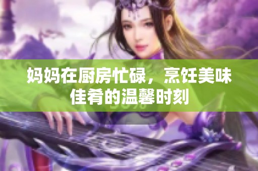 妈妈在厨房忙碌，烹饪美味佳肴的温馨时刻