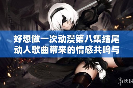 好想做一次动漫第八集结尾动人歌曲带来的情感共鸣与深刻思考