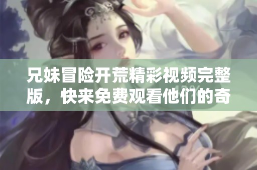 兄妹冒险开荒精彩视频完整版，快来免费观看他们的奇趣旅程！