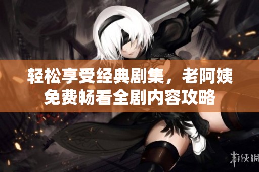 轻松享受经典剧集，老阿姨免费畅看全剧内容攻略