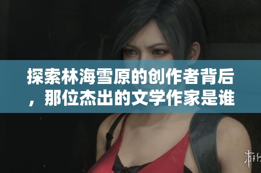 探索林海雪原的创作者背后，那位杰出的文学作家是谁