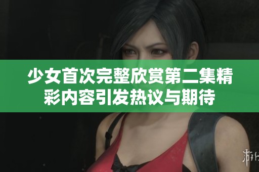 少女首次完整欣赏第二集精彩内容引发热议与期待