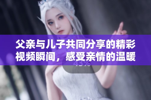 父亲与儿子共同分享的精彩视频瞬间，感受亲情的温暖与快乐