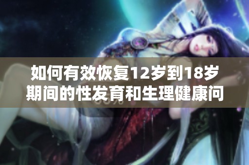 如何有效恢复12岁到18岁期间的性发育和生理健康问题