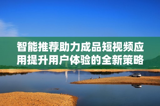 智能推荐助力成品短视频应用提升用户体验的全新策略探讨