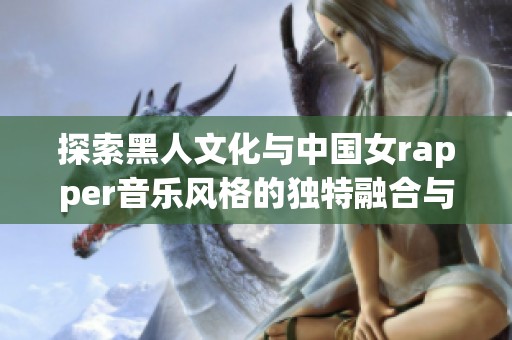 探索黑人文化与中国女rapper音乐风格的独特融合与魅力